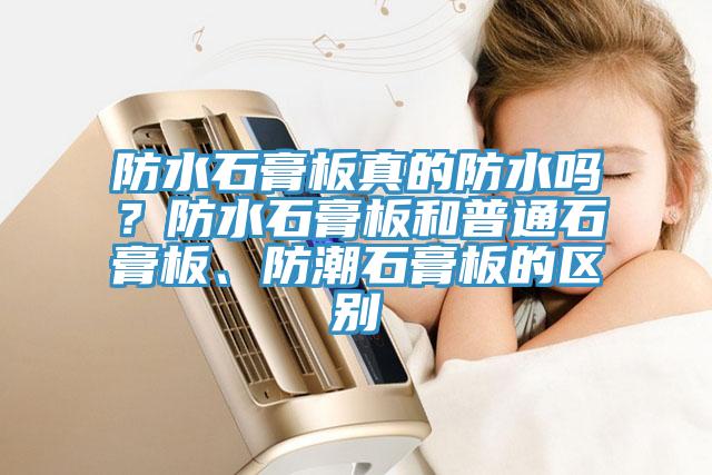 防水石膏板真的防水嗎？防水石膏板和普通石膏板、防潮石膏板的區(qū)別