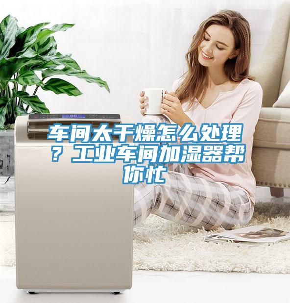 車間太干燥怎么處理？工業(yè)車間加濕器幫你忙