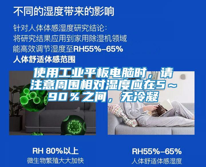 使用工業(yè)平板電腦時(shí)，請(qǐng)注意周?chē)鄬?duì)濕度應(yīng)在5～90％之間，無(wú)冷凝